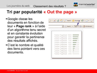 Classement des résultats ? Google classe les documents en fonction de leur «  Page rank  » à l’aide d’un algorithme tenu secret et en constante évolution pour garantir la pertinence des résultats affichés. C’est le nombre et qualité des liens pointant vers ces documents. Tri par popularité  « Out the page » 