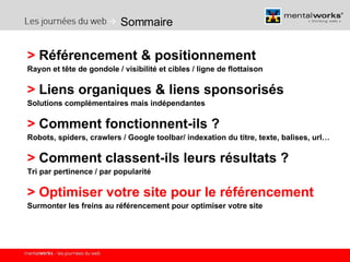 Sommaire >  Référencement & positionnement  Rayon et tête de gondole / visibilité et cibles / ligne de flottaison >  Liens organiques & liens sponsorisés Solutions complémentaires mais indépendantes >  Comment fonctionnent-ils ? Robots, spiders, crawlers / Google toolbar/ indexation du titre, texte, balises, url… >  Comment classent-ils leurs résultats ? Tri par pertinence / par popularité >   Optimiser votre site pour le référencement Surmonter les freins au référencement pour optimiser votre site 