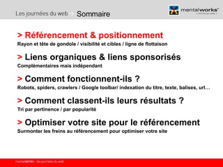 Sommaire >   Référencement & positionnement   Rayon et tête de gondole / visibilité et cibles / ligne de flottaison >  Liens organiques & liens sponsorisés Complémentaires mais indépendant >  Comment fonctionnent-ils ? Robots, spiders, crawlers / Google toolbar/ indexation du titre, texte, balises, url… >  Comment classent-ils leurs résultats ? Tri par pertinence / par popularité >  Optimiser votre site pour le référencement Surmonter les freins au référencement pour optimiser votre site 