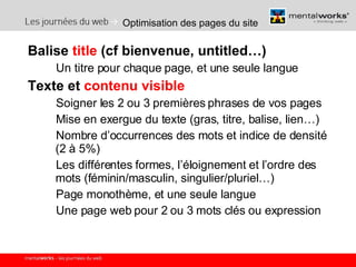 Optimisation des pages du site Balise  title  (cf bienvenue, untitled…) Un titre pour chaque page, et une seule langue Texte et  contenu visible Soigner les 2 ou 3 premières phrases de vos pages Mise en exergue du texte (gras, titre, balise, lien…) Nombre d’occurrences des mots et indice de densité (2 à 5%) Les différentes formes, l’éloignement et l’ordre des mots (féminin/masculin, singulier/pluriel…) Page monothème, et une seule langue Une page web pour 2 ou 3 mots clés ou expression 