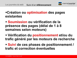 Suivi d’un  référencement Création ou  optimisation  des pages existantes Soumission  ou vérification de la présence des pages (délai de 1 à 8 semaines selon moteurs) Vérification du  positionnement  et/ou du trafic généré par les moteurs de recherche Suivi  de ces phases de positionnement / trafic et correction éventuelles 