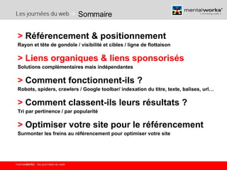 Sommaire >  Référencement & positionnement  Rayon et tête de gondole / visibilité et cibles / ligne de flottaison >   Liens organiques & liens sponsorisés Solutions complémentaires mais indépendantes >  Comment fonctionnent-ils ? Robots, spiders, crawlers / Google toolbar/ indexation du titre, texte, balises, url… >  Comment classent-ils leurs résultats ? Tri par pertinence / par popularité >  Optimiser votre site pour le référencement Surmonter les freins au référencement pour optimiser votre site 