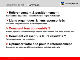 Sommaire >  Référencement & positionnement  Rayon et tête de gondole / visibilité et cibles / ligne de flottaison >  Liens organiques & liens sponsorisés Solutions complémentaires mais indépendantes >   Comment fonctionnent-ils ? Robots, spiders, crawlers / Google toolbar/ indexation du titre, texte, balises, url… >  Comment classent-ils leurs résultats ? Tri par pertinence / par popularité >  Optimiser votre site pour le référencement Surmonter les freins au référencement pour optimiser votre site 