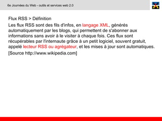 Flux RSS > Définition Les flux RSS sont des fils d'infos, en  langage XML , générés automatiquement par les blogs, qui permettent de s'abonner aux informations sans avoir à le visiter à chaque fois. Ces flux sont récupérables par l'internaute grâce à un petit logiciel, souvent gratuit, appelé  lecteur RSS ou agrégateur , et les mises à jour sont automatiques. [Source http://www.wikipedia.com] 6e Journées du Web - outils et services web 2.0 