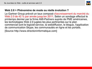Web 2.0 >  Phénoméne de mode ou réelle évolution ? Le Gartner Group prévoit un taux composé  d'accroissement du marché du Web 2.0 de 42 % par année jusqu'en 2011 . Selon un sondage effectué le printemps dernier par la firme AMI-Partners auprès de PME américaines, les technologies Web 2.0 jugées les plus pertinentes sur le plan commercial sont le logiciel-service, la webdiffusion, le blogue, l'application de communication Skype, les communautés en ligne et les portails. [Source http://www.directioninformatique.com] 6e Journées du Web - outils et services web 2.0 