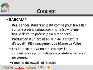 Concept
• BARCAMP
 – Réaliser des ateliers en petit comité pour travailler
   sur une problématique commune (suivi d’une
   feuille de route précise pour y répondre).
 – Production d’un projet au sein de la structure
   d’accueil : IFIS management de Marne La Vallée
 – Les participants viennent échanger leurs
   connaissances pour réaliser un prototype de projet
   en commun
 Concept du travail collaboratif
 