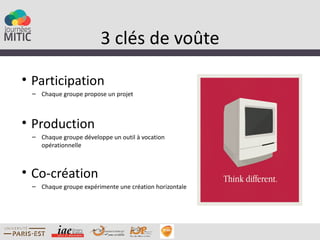 3 clés de voûte

• Participation
 – Chaque groupe propose un projet



• Production
 – Chaque groupe développe un outil à vocation
   opérationnelle



• Co-création
 – Chaque groupe expérimente une création horizontale
 