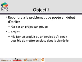 Objectif
• Répondre à la problématique posée en début
  d’atelier
 – réaliser un projet par groupe
• 1 projet
 – Réaliser un produit ou un service qu’il serait
   possible de mettre en place dans la vie réelle
 