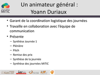 Un animateur général :
              Yoann Duriaux
• Garant de la coordination logistique des journées
• Travaille en collaboration avec l’équipe de
  communication
• Présente
  –   Synthèse Journée 1
  –   Plénière
  –   Pitch
  –   Remise des prix
  –   Synthèse de la journée
  –   Synthèse des journées MITIC
 