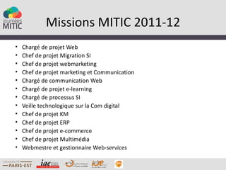 Missions MITIC 2011-12
•   Chargé de projet Web
•   Chef de projet Migration SI
•   Chef de projet webmarketing
•   Chef de projet marketing et Communication
•   Chargé de communication Web
•   Chargé de projet e-learning
•   Chargé de processus SI
•   Veille technologique sur la Com digital
•   Chef de projet KM
•   Chef de projet ERP
•   Chef de projet e-commerce
•   Chef de projet Multimédia
•   Webmestre et gestionnaire Web-services
 