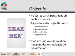 Objectifs
• Placer les participants dans un
  contexte nouveau
• Répondre à des objectifs précis
   1. Questionnement
   2. Communication
   3. Co-construction
   4. Appropriation


• Produire une voie de solution
  intégrant des technologies de
  l’information
 