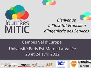 Bienvenue
                     à l’Institut Francilien
                  d’Ingénierie des Services

       Campus Val d’Europe
Université Paris Est Marne-La-Vallée
         23 et 24 avril 2012

                                       BY-NC-ND
 