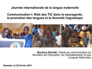 Journée internationale de la langue maternelle Communication I: Rôle des TIC dans la sauvegarde, la promotion des langues et la diversité linguistique Boukary Konaté , Cellule de communication du Ministère de l’Education, de l’Alphabétisation et des Langues Nationales Bamako, le 22 février 2011 