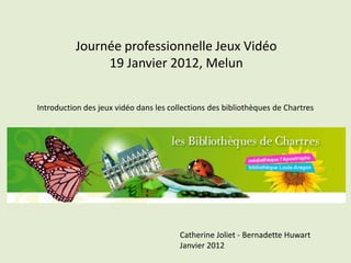 Journée professionnelle Jeux Vidéo
               19 Janvier 2012, Melun


Introduction des jeux vidéo dans les collections des bibliothèques de Chartres




                                        Catherine Joliet - Bernadette Huwart
                                        Janvier 2012
 