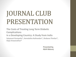 JOURNAL CLUB
PRESENTATION
The Costs of Treating Long Term Diabetic
Complications
in a Developing Country: A Study from India
Satyavani Kumpatla*, Hemalatha Kothandan*, Shabana Tharkar*,
Vijay Viswanathan*
Presented by,
Abith Baburaj
 