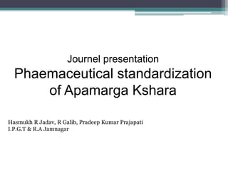 Journel presentation
Phaemaceutical standardization
of Apamarga Kshara
Hasmukh R Jadav, R Galib, Pradeep Kumar Prajapati
I.P.G.T & R.A Jamnagar
 