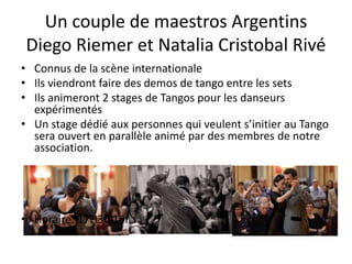 Un couple de maestros Argentins
Diego Riemer et Natalia Cristobal Rivé
• Connus de la scène internationale
• Ils viendront faire des demos de tango entre les sets
• Ils animeront 2 stages de Tangos pour les danseurs
expérimentés
• Un stage dédié aux personnes qui veulent s’initier au Tango
sera ouvert en parallèle animé par des membres de notre
association.
• Horaire: 17H30 19H30
 