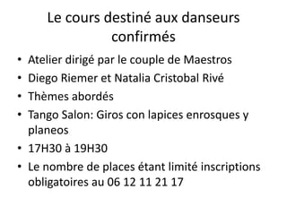 Le cours destiné aux danseurs
confirmés
• Atelier dirigé par le couple de Maestros
• Diego Riemer et Natalia Cristobal Rivé
• Thèmes abordés
• Tango Salon: Giros con lapices enrosques y
planeos
• 17H30 à 19H30
• Le nombre de places étant limité inscriptions
obligatoires au 06 12 11 21 17
 