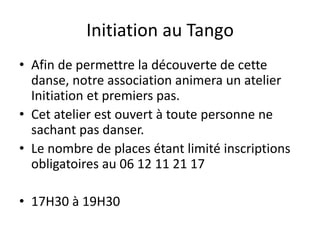 Initiation au Tango
• Afin de permettre la découverte de cette
danse, notre association animera un atelier
Initiation et premiers pas.
• Cet atelier est ouvert à toute personne ne
sachant pas danser.
• Le nombre de places étant limité inscriptions
obligatoires au 06 12 11 21 17
• 17H30 à 19H30
 