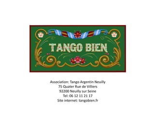 Association: Tango Argentin Neuilly
75 Quater Rue de Villiers
92200 Neuilly sur Seine
Tel: 06 12 11 21 17
Site internet: tangobien.fr
 