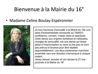 Bienvenue à la Mairie du 16°
• Madame Celine Boulay-Espéronnier
Je suis heureuse d'accueillir à la Mairie du 16e une
série d'évènementiels consacrés au TANGO:
conférence, concert, master class et spectacle.
Cette danse aux origines lointaines et métissées,
chargée de sensualité, est une danse qui laisse
place à l'improvisation au sens où les pas ne sont
pas prévus à l'avance pour être répétés
séquentiellement. Les deux partenaires marchent
ensemble vers une direction interrompue à chaque
instant.
Venez danser, écouter et voir danser le 21 mai
prochain à la Mairie du 16e
 