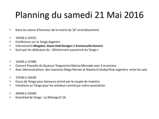 Planning du samedi 21 Mai 2016
• Dans les salons d’honneur de la mairie du 16° arrondissement:
• 14H30 à 15H15
• Conférence sur le Tango Argentin
• Intervenants Mingalon, Gwen-Haël Denigot et Emmanuelle Honorin
• Suivi par les dédicaces du <Dictionnaire passionné du Tango >
• 15H45 à 17H00
• Concert Piazzolla du Quatuor Tanguisimo Marisa Mercade avec 3 musiciens
• Avec démonstrations des maestros Diego Riemer et Natalia Cristobal Rivé argentins entre les sets
• 17H30 à 19H30
• Cours de Tango pour danseurs animé par le couple de maestro.
• Initiations au Tango pour les amateurs animé par notre association.
• 20H00 à 23H00
• Grand bal de Tango : La Milonga El 16
 