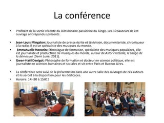 La conférence
• Profitant de la sortie récente du Dictionnaire passionné du Tango. Les 3 coauteurs de cet
ouvrage ont répondus présents.
• Jean-Louis Mingalon: Journaliste de presse écrite et télévision, documentariste, chroniqueur
à la radio, il est un spécialiste des musiques du monde.
• Emmanuelle Honorin: Ethnologue de formation, spécialiste des musiques populaires, elle
est journaliste et productrice de musiques du monde, auteur de Astor Piazzolla, le tango de
la démesure (Demi Lune, 2011).
• Gwen-Haël Denigot: Philosophe de formation et docteur en science politique, elle est
journaliste en sciences humaines et sociales et vit entre Paris et Buenos Aires.
• La conférence sera suivi de la présentation dans une autre salle des ouvrages de ces auteurs
et ils seront à la disposition pour les dédicaces.
• Horaire: 14H30 à 15H15
 