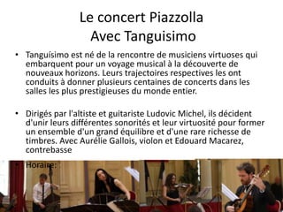 Le concert Piazzolla
Avec Tanguisimo
• Tanguísimo est né de la rencontre de musiciens virtuoses qui
embarquent pour un voyage musical à la découverte de
nouveaux horizons. Leurs trajectoires respectives les ont
conduits à donner plusieurs centaines de concerts dans les
salles les plus prestigieuses du monde entier.
• Dirigés par l'altiste et guitariste Ludovic Michel, ils décident
d'unir leurs différentes sonorités et leur virtuosité pour former
un ensemble d'un grand équilibre et d'une rare richesse de
timbres. Avec Aurélie Gallois, violon et Edouard Macarez,
contrebasse
• Horaire: 15H45 à 17H00
 
