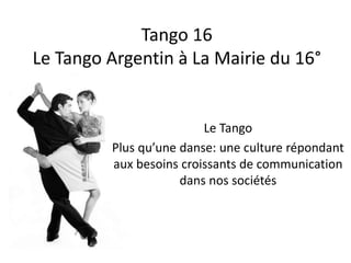 Tango 16
Le Tango Argentin à La Mairie du 16°
Le Tango
Plus qu’une danse: une culture répondant
aux besoins croissants de communication
dans nos sociétés
 
