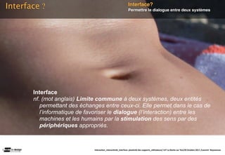 Interface ?                                                    Interface?
                                                               Permettre le dialogue entre deux systèmes




       Interface
       nf. (mot anglais) Limite commune à deux systèmes, deux entités
          permettant des échanges entre ceux-ci. Elle permet dans le cas de
          l’informatique de favoriser le dialogue (l’interaction) entre les
          machines et les humains par la stimulation des sens par des
          périphériques appropriés.



                              Interac(on_interac(vité_interface: plas(cité des supports_u(lisateurs/ IUT La Roche sur Yon/20 Octobre 2011 /Laurent  Neyssensas
 