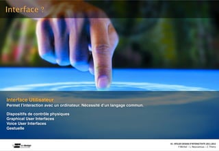 Interface ?




Interface Utilisateur
Permet lʼinteraction avec un ordinateur. Nécessité dʼun langage commun.

Dispositifs de contrôle physiques
Graphical User Interfaces
Voice User Interfaces
Gestuelle


                                                                                                                               A1‐ ATELIER DESIGN D’INTERACTIVITE 2011‐2012
                                            Interac(on_interac(vité_interface: plas(cité des supports_u(lisateurs/ IUT La Roche sur Yon/20 Octobre 2011 /Laurent  Neyssensas
                                                                                                                                       F.Michel - L. Neyssensas - C.Thiery
 