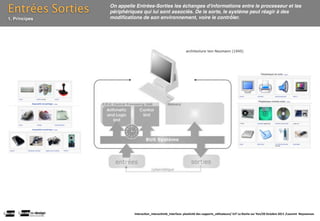 Entrées Sorties   On appelle Entrées-Sorties les échanges d'informations entre le processeur et les
                  périphériques qui lui sont associés. De la sorte, le système peut réagir à des
1. Principes      modiﬁcations de son environnement, voire le contrôler.




                            Interac(on_interac(vité_interface: plas(cité des supports_u(lisateurs/ IUT La Roche sur Yon/20 Octobre 2011 /Laurent  Neyssensas
 