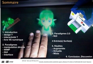 Sommaire




1. Introduction
                                                                                         3. Paradigmes 2.0
- design ?
                                                                                         - NUI
- interactivité ?
- livre VS numérique
                                                                                         4 Entrée(s) Sortie(s)
2. Paradigmes
                                                                                         5. Réalités
- manipulation directe
                                                                                         - Augmentée
- WIMP
                                                                                         - Virtuelle
- GUI
                                                                                         - Mixte
- Interface
                                                                                                                           6. Conclusion_Discussion
                   RePro3D / Tachi Lab IVRCTokyo 2010 .
                                                          Interac(on_interac(vité_interface: plas(cité des supports_u(lisateurs/ IUT La Roche sur Yon/20 Octobre 2011 /Laurent  Neyssensas
 