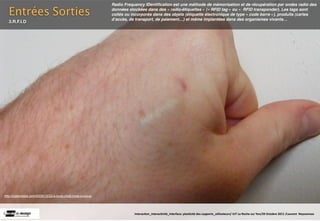 Radio Frequency IDentiﬁcation est une méthode de mémorisation et de récupération par ondes radio des

  Entrées Sorties                                            données stockées dans des « radio-étiquettes » (« RFID tag » ou «  RFID transponder). Les tags sont
                                                             collés ou incorporés dans des objets (étiquette électronique de type « code barre »), produits (cartes
                                                             dʼaccès, de transport, de paiement…) et même implantées dans des organismes vivants…
  3.R.F.I.D




http://izationlabs.com/2009/12/22/a-body-mod-most-curious/




                                                                        Interac(on_interac(vité_interface: plas(cité des supports_u(lisateurs/ IUT La Roche sur Yon/20 Octobre 2011 /Laurent  Neyssensas
 