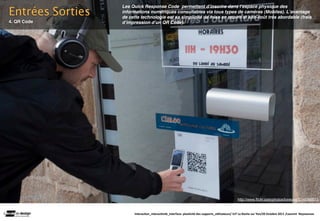 Entrées Sorties
                  Les Quick Response Code permettent dʼinscrire dans lʼespace physique des
                  informations numériques consultables via tous types de caméras (Mobiles). Lʼavantage
                  de cette technologie est sa simplicité de mise en œuvre et son coût très abordable (frais
4. QR Code        dʼimpression dʼun QR Code).




                                                                                                http://www.flickr.com/photos/loneyss/5046386633/


                       Interac(on_interac(vité_interface: plas(cité des supports_u(lisateurs/ IUT La Roche sur Yon/20 Octobre 2011 /Laurent  Neyssensas
 