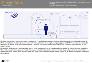 Entrées Sorties                                                                        Envisager les opportunités et les possibilités techniques en amont
                                                                                         du projet.
  5. Conclusion(s)                                                                       Proposer des principes, schéma technique…




M. Martin doit se rendre à un rendez-vous, il envisage de s’y rendre à pied lorsque le système l’informe qu’à ce rythme il sera en retard ; M.
Martin pourrait alors envisager de courir… mais le système, détectant via les capteurs physiologiques de M. Martin que celui-ci ressent déjà
des signes de fatigue, et l’en déconseille fortement… en outre, une marche soutenue n’aurait que peu d’influence sur l’estimation de son
heure d’arrivée.
Le système l’avise alors qu’il peut prendre le bus 41, l’arrêt le plus proche ne se trouvant qu’à une centaine de mètres dans une rue voisine.
Même si le prochain bus ne passera à cet arrêt que dans une dizaine de minutes, celui-ci pourra le déposer à proximité de sa destination
finale avant l’heure prévue ; enfin le coût du trajet fera l’objet d’une transaction directe entre la banque de M. Martin et celle de la compagnie
de transports.




                                                               Interac(on_interac(vité_interface: plas(cité des supports_u(lisateurs/ IUT La Roche sur Yon/20 Octobre 2011 /Laurent  Neyssensas
 