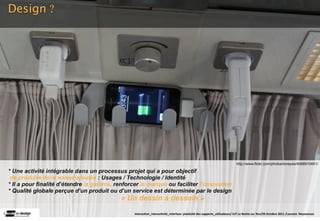 Design ?




                                                                                                                        http://www.flickr.com/photos/loneyss/4068910451/

* Une activité intégrable dans un processus projet qui a pour objectif
 de produire de la valeur ajoutée : Usages / Technologie / Identité
* Il a pour finalité d’étendre la gamme, renforcer la marque ou faciliter l’innovation
* Qualité globale perçue d’un produit ou d’un service est déterminée par le design
                                           « Un dessin à dessein »
                                                Interac(on_interac(vité_interface: plas(cité des supports_u(lisateurs/ IUT La Roche sur Yon/20 Octobre 2011 /Laurent  Neyssensas
 