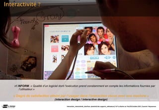 Interactivité ?




    nf.INFORM. « Qualité d’un logiciel dont l’exécution prend constamment en compte les informations fournies par
        l’utilisateur.»

   « Degré de satisfaction atteint par l’usager dans l’interaction vécue avec une machine »
                                   (interaction design / interactive design)

                                            Interac(on_interac(vité_interface: plas(cité des supports_u(lisateurs/ IUT La Roche sur Yon/20 Octobre 2011 /Laurent  Neyssensas
 