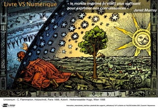 Livre VS Numérique                                       « le monde imprimé [n’était] plus sufﬁsant
                                                         pour exprimer nos connaissances »
                                                                                               Janet Murray




Universum - C. Flammarion, Holzschnitt, Paris 1888, Kolorit : Heikenwaelder Hugo, Wien 1998

                                                        Interac(on_interac(vité_interface: plas(cité des supports_u(lisateurs/ IUT La Roche sur Yon/20 Octobre 2011 /Laurent  Neyssensas
 