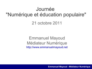 Journée  &quot;Numérique et éducation populaire&quot; 21 octobre 2011 Emmanuel Mayoud Médiateur Numérique http://www.emmanuelmayoud.net 
