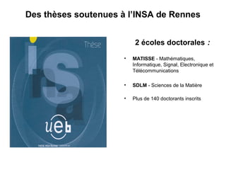 Des thèses soutenues à l’INSA de Rennes
2 écoles doctorales :
•

MATISSE - Mathématiques,
Informatique, Signal, Electronique et
Télécommunications

•

SDLM - Sciences de la Matière

•

Plus de 140 doctorants inscrits

 