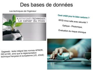 Des bases de données
Les techniques de l’Ingénieur
Quel crédit po
ur le bilan carb
one ? 
RFID rime-t-e
lle avec sécuri
té ? 
Optique - Pho
tonique,  
Evaluation du
 risque chimiq
ue 

ormes AFNOR, 
agaweb : texte intégral des n
 S
mentation 
ISO et CEI, ainsi que la régle
enne (JO, JOUE)
technique française et europé

 