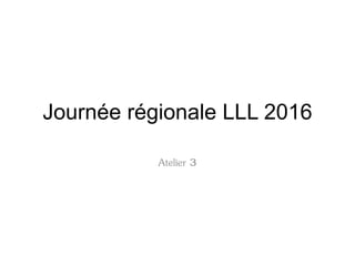 Journée régionale LLL 2016
Atelier 3
 