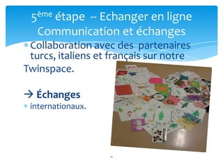 5ème étape -- Echanger en ligne
  Communication et échanges
 Collaboration avec des partenaires
 turcs, italiens et français sur notre
Twinspace.

 Échanges
 internationaux.




                   12
 