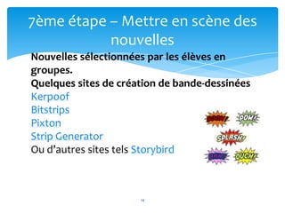 7ème étape – Mettre en scène des
           nouvelles
Nouvelles sélectionnées par les élèves en
groupes.
Quelques sites de création de bande-dessinées
Kerpoof
Bitstrips
Pixton
                        14
Strip Generator
Ou d’autres sites tels Storybird



                      14
 
