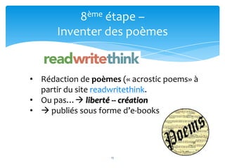 8ème étape –
      Inventer des poèmes


• Rédaction de poèmes (« acrostic poems» à
  partir du site readwritethink.
                     15
• Ou pas… liberté -- création
•  publiés sous forme d’e-books




                    15
 