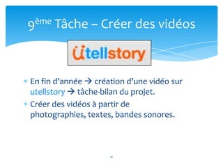 9ème Tâche – Créer des vidéos



En fin d’année  création d’une vidéo sur
utellstory  tâche-bilan du projet.
Créer des vidéos à partir de
photographies, textes, bandes sonores.



                     16
 