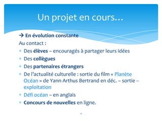 Un projet en cours…
 En évolution constante
Au contact :
  Des élèves – encouragés à partager leurs idées
  Des collègues
  Des partenaires étrangers
  De l’actualité culturelle : sortie du film « Planète
  Océan » de Yann Arthus Bertrand en déc. – sortie --
  exploitation
  Défi océan – en anglais
  Concours de nouvelles en ligne.
                           17
 