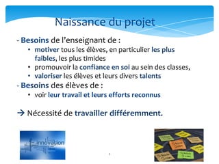 Naissance du projet
- Besoins de l’enseignant de :
   • motiver tous les élèves, en particulier les plus
     faibles, les plus timides
   • promouvoir la confiance en soi au sein des classes,
   • valoriser les élèves et leurs divers talents
- Besoins des élèves de :
   • voir leur travail et leurs efforts reconnus

 Nécessité de travailler différemment.



                              2
 