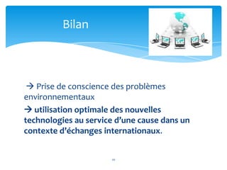 Bilan



  Prise de conscience des problèmes
environnementaux
 utilisation optimale des nouvelles
technologies au service d’une cause dans un
contexte d’échanges internationaux.


                      20
 
